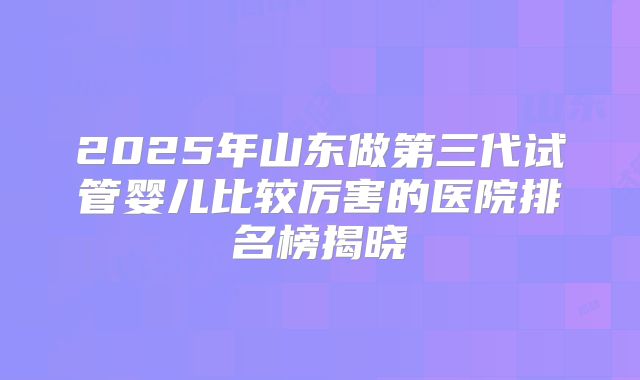 2025年山东做第三代试管婴儿比较厉害的医院排名榜揭晓