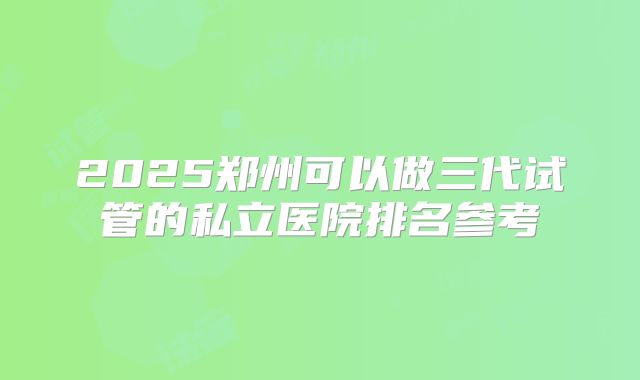 2025郑州可以做三代试管的私立医院排名参考