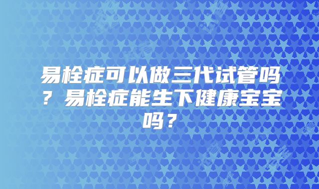 易栓症可以做三代试管吗?易栓症能生下健康宝宝吗?