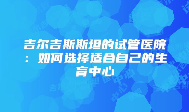 吉尔吉斯斯坦的试管医院：如何选择适合自己的生育中心