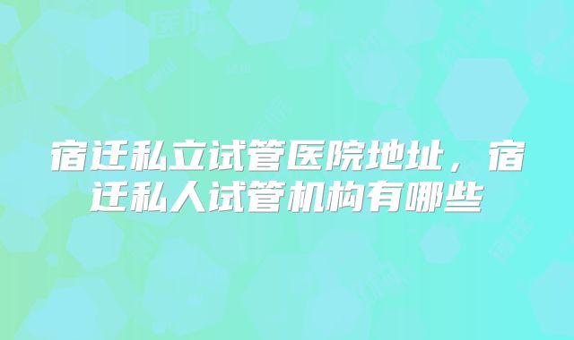 宿迁私立试管医院地址,宿迁私人试管机构有哪些