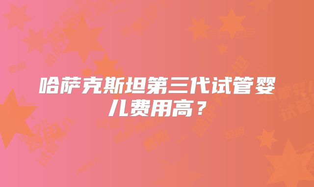 哈萨克斯坦第三代试管婴儿费用高？