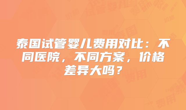 泰国试管婴儿费用对比：不同医院，不同方案，价格差异大吗？