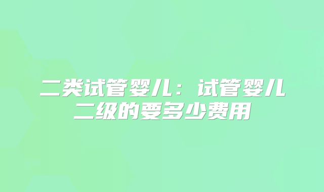二类试管婴儿：试管婴儿二级的要多少费用