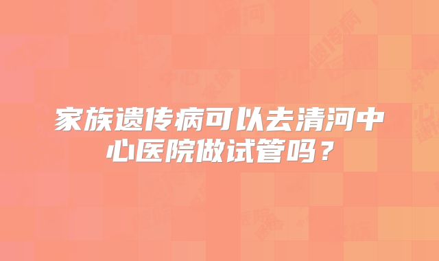 家族遗传病可以去清河中心医院做试管吗?