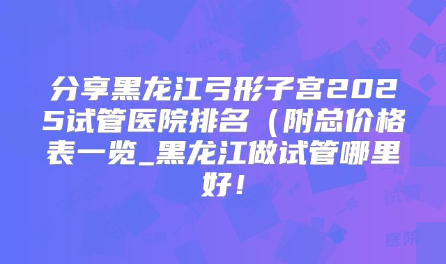 分享黑龙江弓形子宫2025试管医院排名(附总价格表一览_黑龙江做试管哪里好!