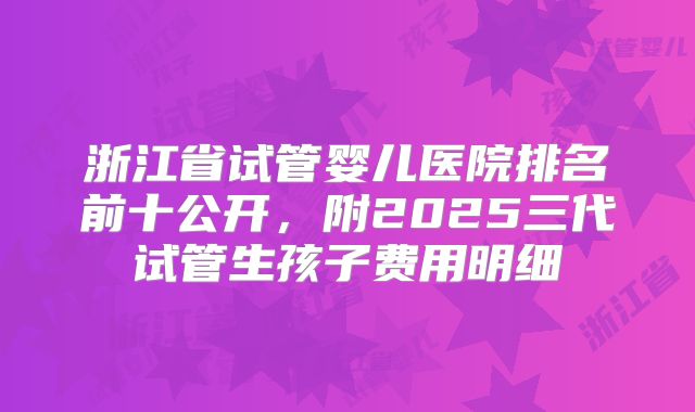 浙江省试管婴儿医院排名前十公开，附2025三代试管生孩子费用明细