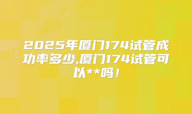 2025年厦门174试管成功率多少,厦门174试管可以**吗！