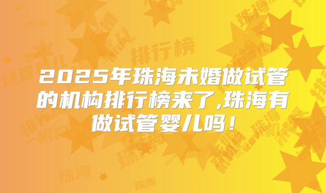 2025年珠海未婚做试管的机构排行榜来了,珠海有做试管婴儿吗！