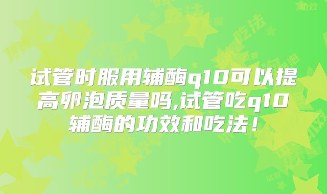 试管时服用辅酶q10可以提高卵泡质量吗,试管吃q10辅酶的功效和吃法!
