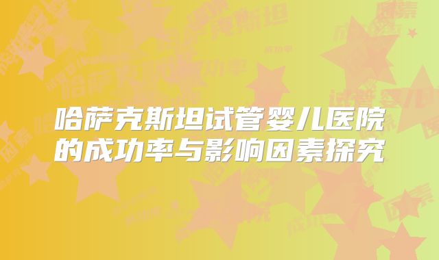 哈萨克斯坦试管婴儿医院的成功率与影响因素探究