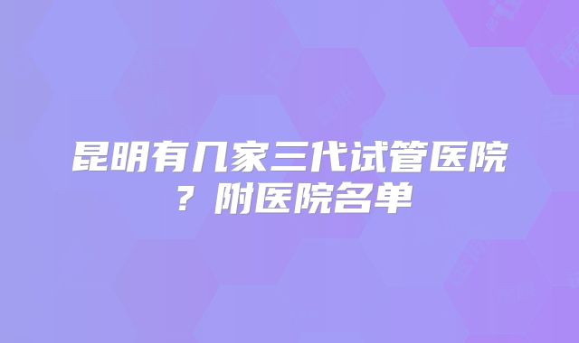 昆明有几家三代试管医院？附医院名单