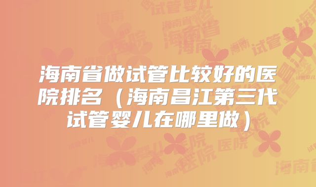海南省做试管比较好的医院排名（海南昌江第三代试管婴儿在哪里做）