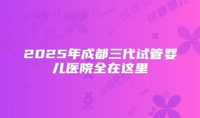 2025年成都三代试管婴儿医院全在这里