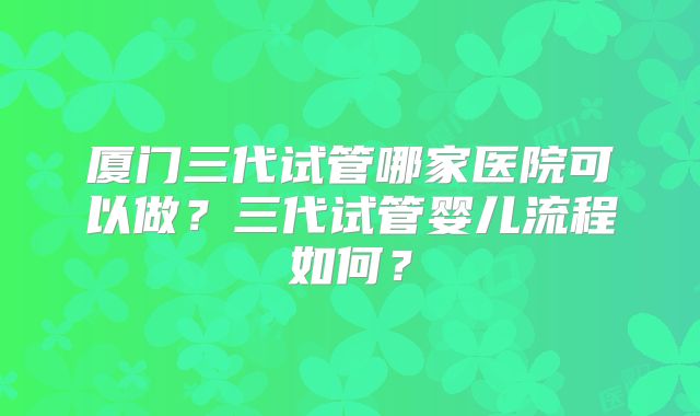 厦门三代试管哪家医院可以做？三代试管婴儿流程如何？