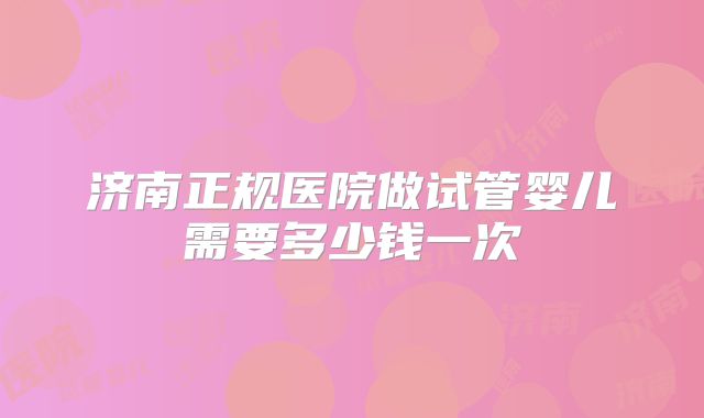 济南正规医院做试管婴儿需要多少钱一次