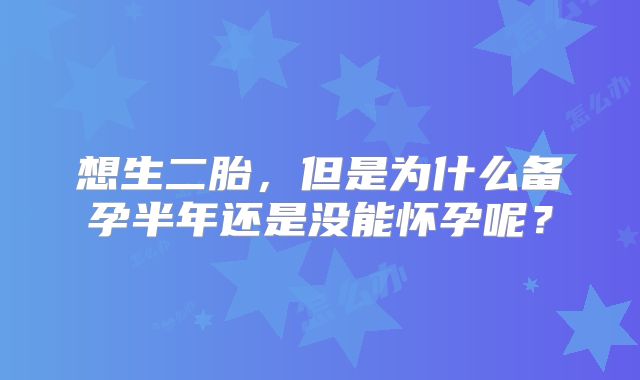 想生二胎,但是为什么备孕半年还是没能怀孕呢?
