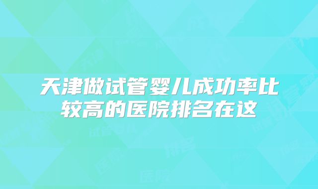 天津做试管婴儿成功率比较高的医院排名在这