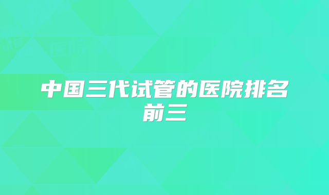 中国三代试管的医院排名前三