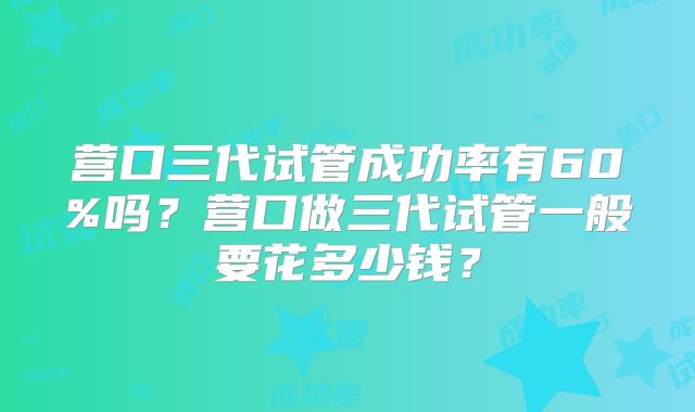 营口三代试管成功率有60%吗？营口做三代试管一般要花多少钱？