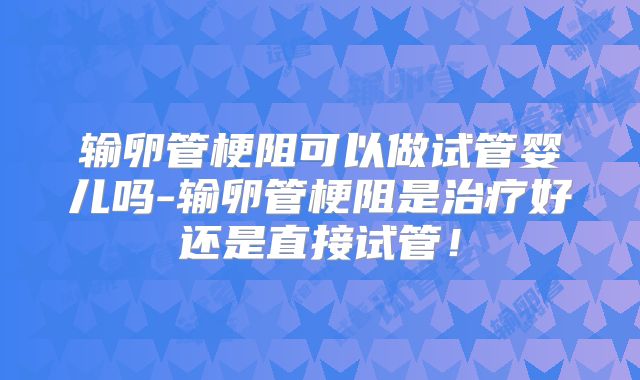 输卵管梗阻可以做试管婴儿吗-输卵管梗阻是治疗好还是直接试管！