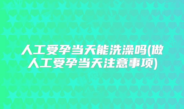 人工受孕当天能洗澡吗(做人工受孕当天注意事项)
