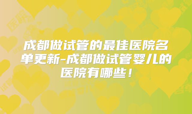 成都做试管的最佳医院名单更新-成都做试管婴儿的医院有哪些！