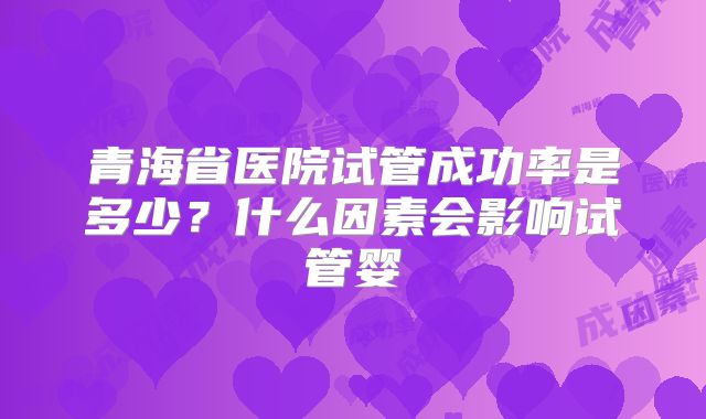 青海省医院试管成功率是多少？什么因素会影响试管婴