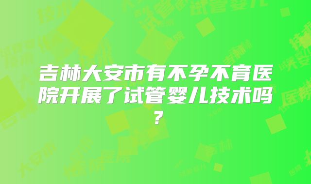 吉林大安市有不孕不育医院开展了试管婴儿技术吗？