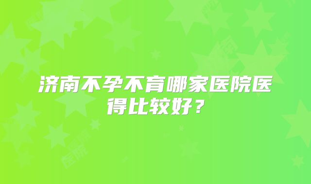 济南不孕不育哪家医院医得比较好?