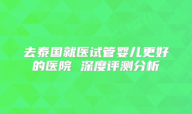 去泰国就医试管婴儿更好的医院 深度评测分析