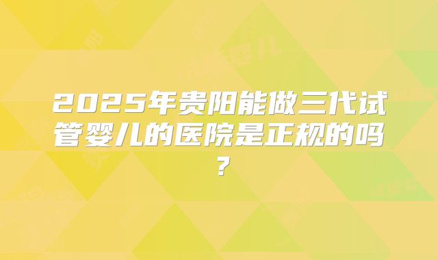 2025年贵阳能做三代试管婴儿的医院是正规的吗？