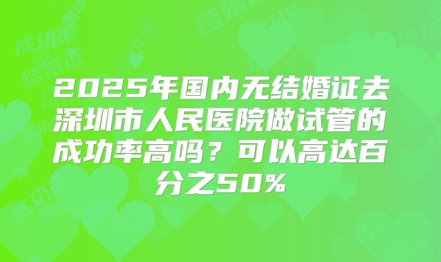 2025年国内无结婚证去深圳市人民医院做试管的成功率高吗?可以高达百分之50%
