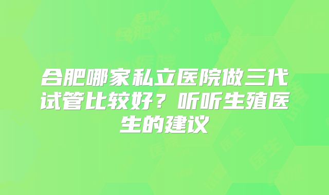 合肥哪家私立医院做三代试管比较好？听听生殖医生的建议