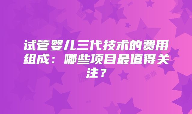 试管婴儿三代技术的费用组成：哪些项目最值得关注？