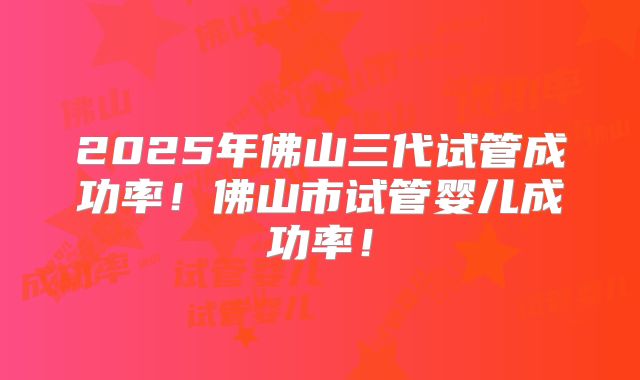2025年佛山三代试管成功率！佛山市试管婴儿成功率！