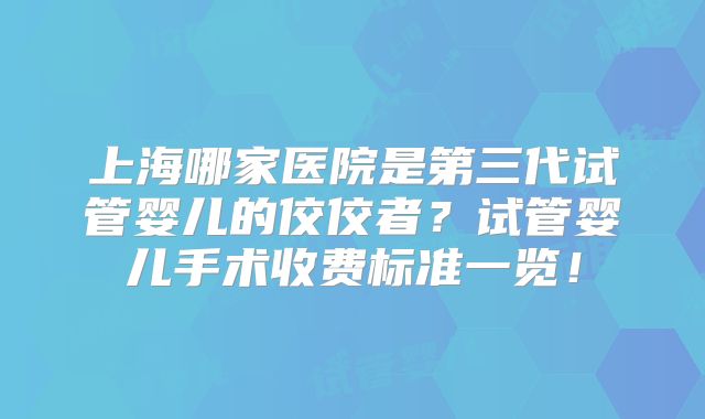 上海哪家医院是第三代试管婴儿的佼佼者？试管婴儿手术收费标准一览！