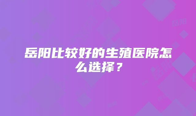 岳阳比较好的生殖医院怎么选择？