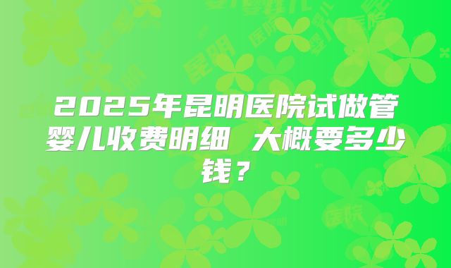 2025年昆明医院试做管婴儿收费明细 大概要多少钱?