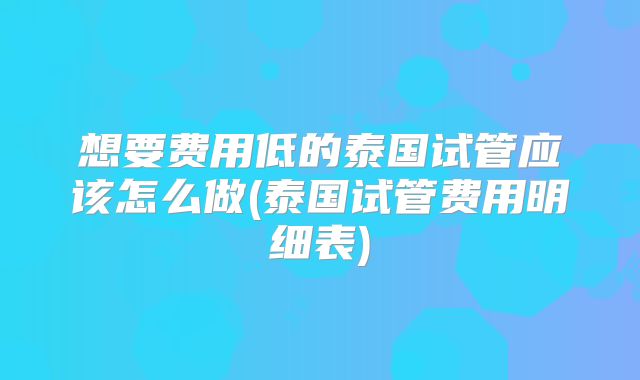 想要费用低的泰国试管应该怎么做(泰国试管费用明细表)