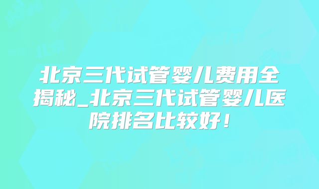 北京三代试管婴儿费用全揭秘_北京三代试管婴儿医院排名比较好！