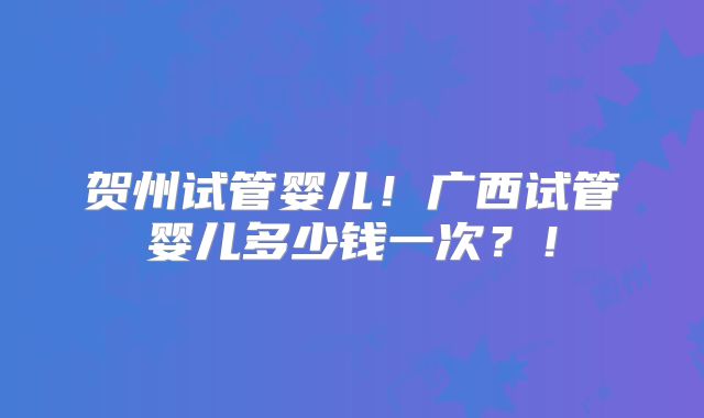 贺州试管婴儿!广西试管婴儿多少钱一次?!