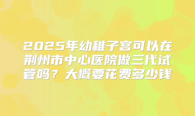 2025年幼稚子宫可以在荆州市中心医院做三代试管吗？大概要花费多少钱