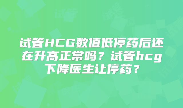 试管HCG数值低停药后还在升高正常吗？试管hcg下降医生让停药？