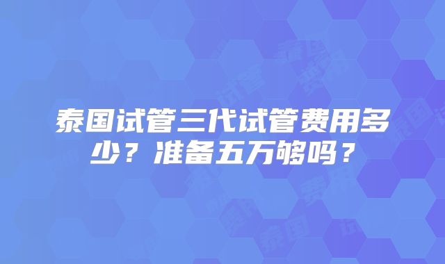 泰国试管三代试管费用多少？准备五万够吗？