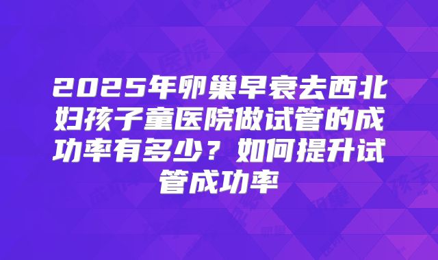 2025年卵巢早衰去西北妇孩子童医院做试管的成功率有多少?如何提升试管成功率