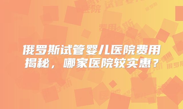 俄罗斯试管婴儿医院费用揭秘，哪家医院较实惠？