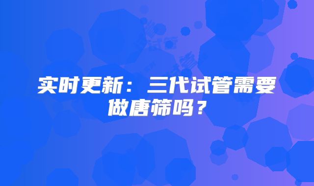 实时更新：三代试管需要做唐筛吗？