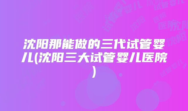 沈阳那能做的三代试管婴儿(沈阳三大试管婴儿医院)