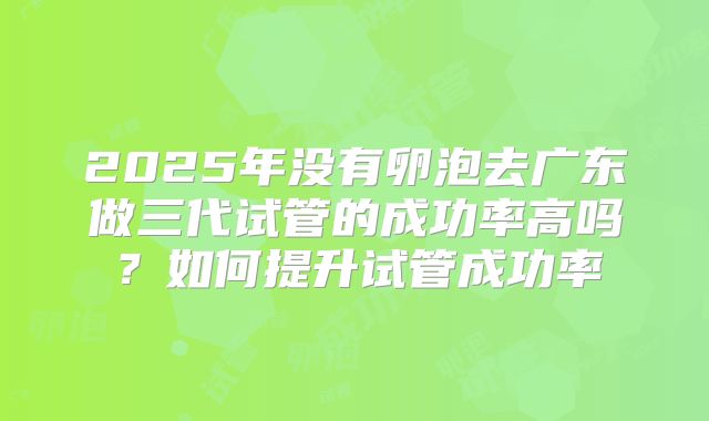 2025年没有卵泡去广东做三代试管的成功率高吗？如何提升试管成功率